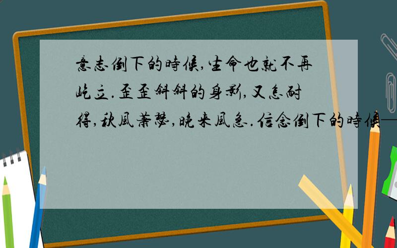 意志倒下的时候,生命也就不再屹立.歪歪斜斜的身影,又怎耐得,秋风萧瑟,晚来风急.信念倒下的时候——以信念为主题,仿写汪国真的诗句.