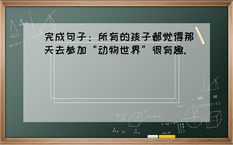 完成句子：所有的孩子都觉得那天去参加“动物世界”很有趣.