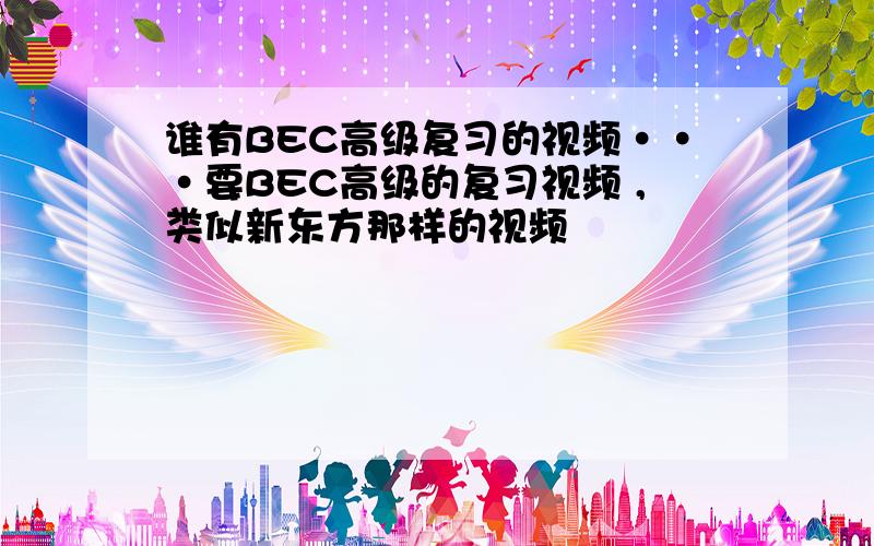 谁有BEC高级复习的视频···要BEC高级的复习视频 ,类似新东方那样的视频