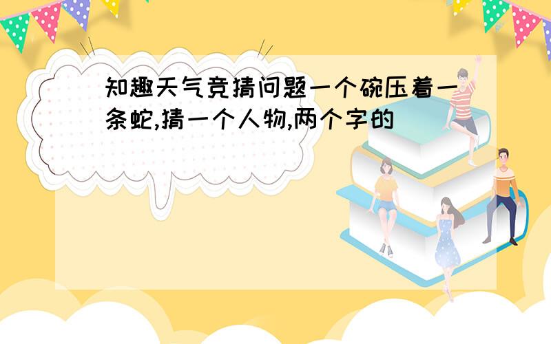 知趣天气竞猜问题一个碗压着一条蛇,猜一个人物,两个字的