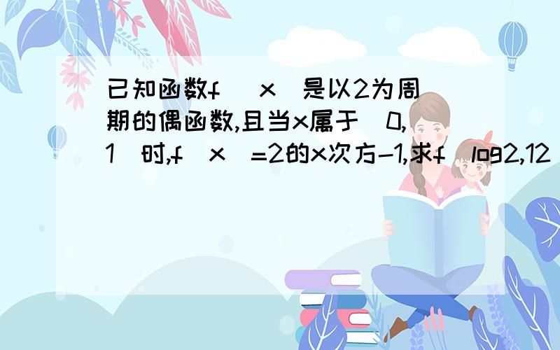 已知函数f （x）是以2为周期的偶函数,且当x属于（0,1）时,f（x）=2的x次方-1,求f（log2,12）的值使用的符号不要太复杂