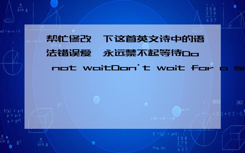 帮忙修改一下这首英文诗中的语法错误爱,永远禁不起等待Do not waitDon’t wait for a smile to be nice不要等到了一个笑容才面露慈善 Don’t wait to be loved,to love.不要等被爱了以后,才要去爱 Don’t wait t