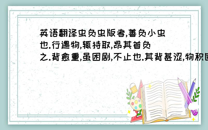 英语翻译虫负虫版者,善负小虫也.行遇物,辄持取,昂其首负之.背愈重,虽困剧,不止也.其背甚涩,物积固不散,卒踬仆不能起.人或怜之,为去其负,苟能行,又持取如故.又好上高,极其力不已,至坠地