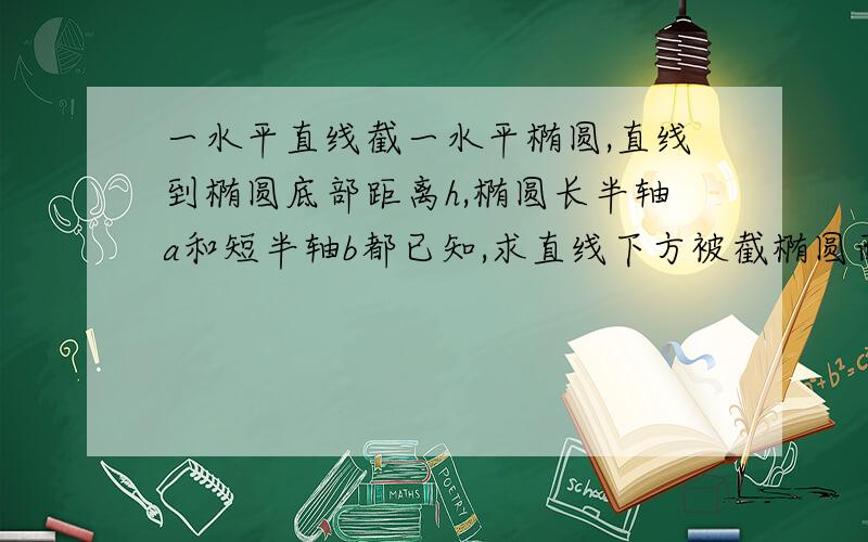 一水平直线截一水平椭圆,直线到椭圆底部距离h,椭圆长半轴a和短半轴b都已知,求直线下方被截椭圆面积．