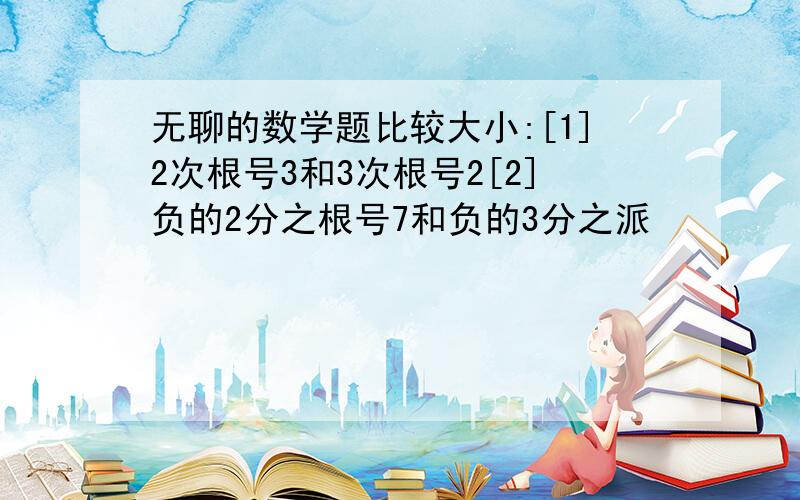 无聊的数学题比较大小:[1]2次根号3和3次根号2[2]负的2分之根号7和负的3分之派