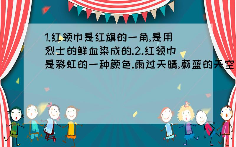 1.红领巾是红旗的一角,是用烈士的鲜血染成的.2.红领巾是彩虹的一种颜色.雨过天晴,蔚蓝的天空出现一道美丽的彩虹.人们看见她心情就会变得豁朗,对未来充满希望.人生的道路就像是绚丽多