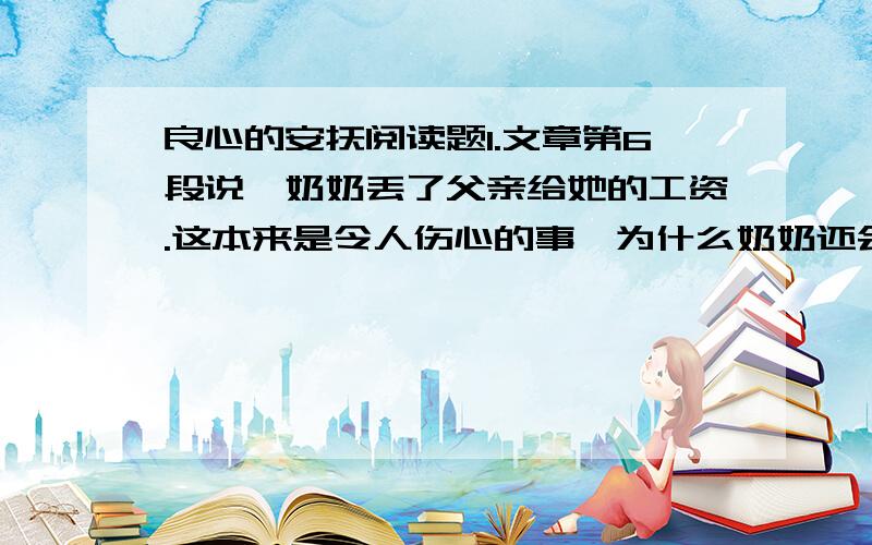 良心的安抚阅读题1.文章第6段说,奶奶丢了父亲给她的工资.这本来是令人伤心的事,为什么奶奶还会“兴高采烈”?2.文章说“奶奶的做法近于可笑和迂腐”,奶奶的迂腐体现在什么地方?你认为