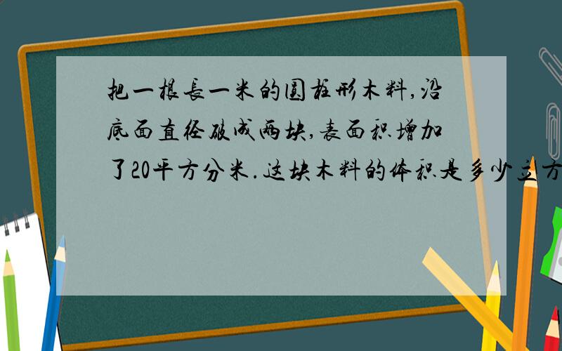 把一根长一米的圆柱形木料,沿底面直径破成两块,表面积增加了20平方分米.这块木料的体积是多少立方分米?