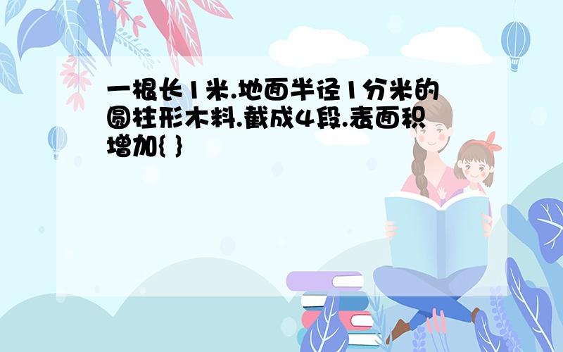 一根长1米.地面半径1分米的圆柱形木料.截成4段.表面积增加{ }