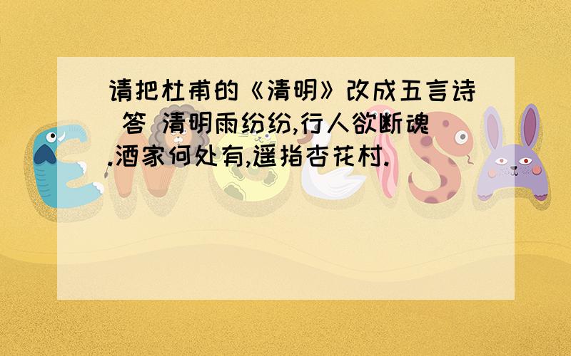 请把杜甫的《清明》改成五言诗 答 清明雨纷纷,行人欲断魂.酒家何处有,遥指杏花村.