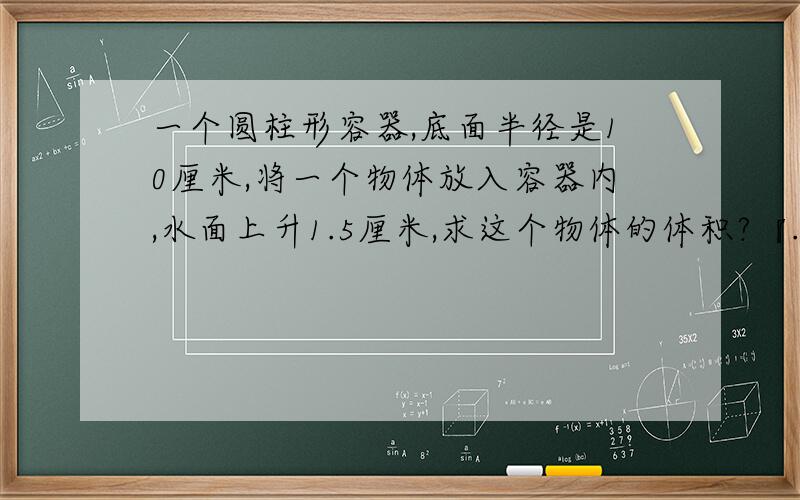 一个圆柱形容器,底面半径是10厘米,将一个物体放入容器内,水面上升1.5厘米,求这个物体的体积?『...一个圆柱形容器,底面半径是10厘米,将一个物体放入容器内,水面上升1.5厘米,求这个物体的体