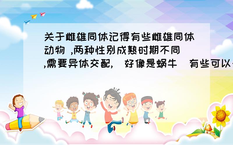 关于雌雄同体记得有些雌雄同体动物 ,两种性别成熟时期不同,需要异体交配,（好像是蜗牛）有些可以个体直接繁殖,都请举例...