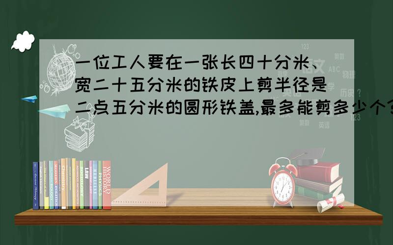 一位工人要在一张长四十分米、宽二十五分米的铁皮上剪半径是二点五分米的圆形铁盖,最多能剪多少个?