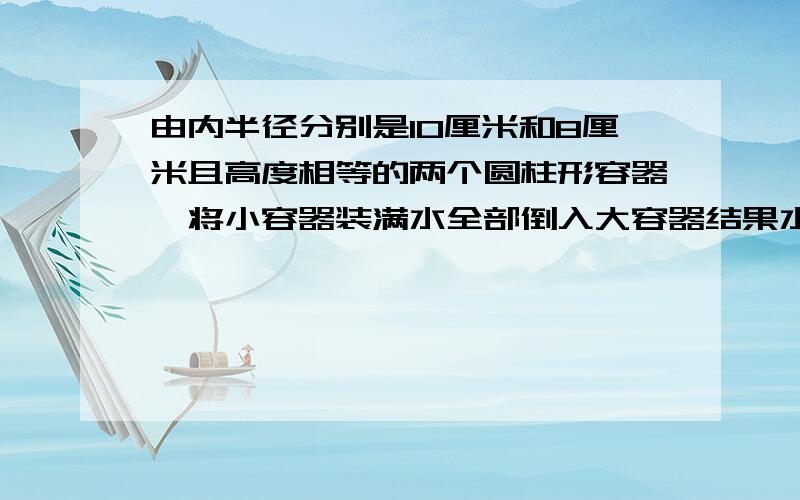 由内半径分别是10厘米和8厘米且高度相等的两个圆柱形容器,将小容器装满水全部倒入大容器结果水在大容器里的深度比高的4/5还低4厘米,这两个圆柱形形容器高多少厘米?