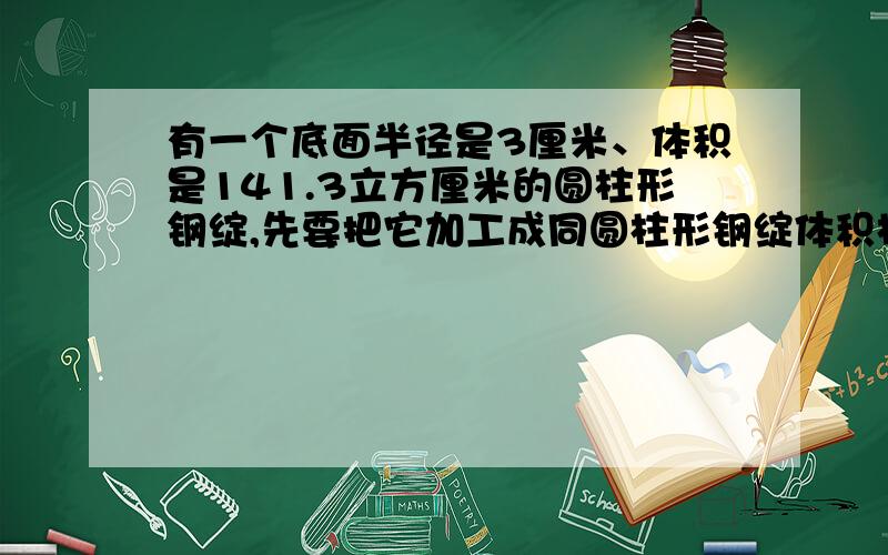 有一个底面半径是3厘米、体积是141.3立方厘米的圆柱形钢绽,先要把它加工成同圆柱形钢绽体积相等、底面积也相等的圆锥形零件.这个圆锥形零件高是多少?（损耗不计）