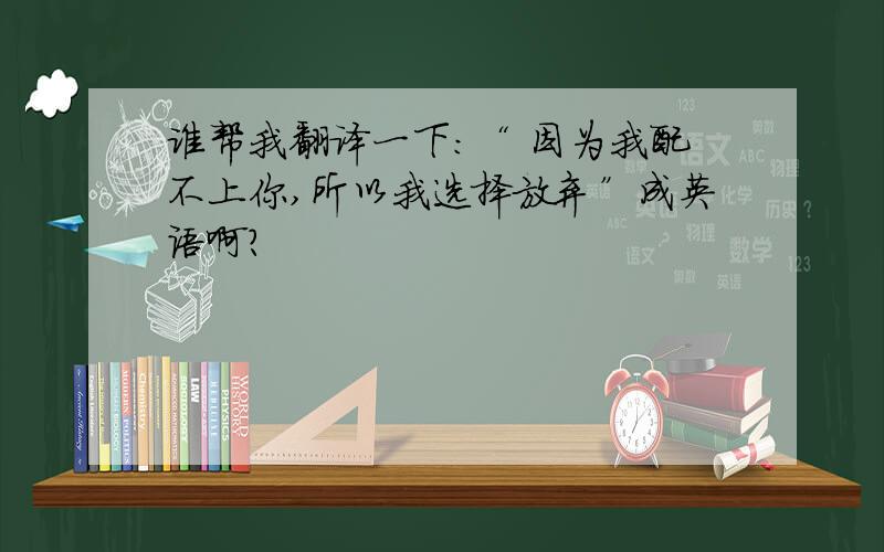 谁帮我翻译一下：“ 因为我配不上你,所以我选择放弃”成英语啊?