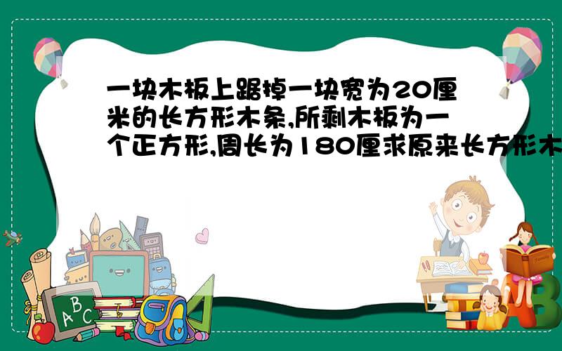 一块木板上踞掉一块宽为20厘米的长方形木条,所剩木板为一个正方形,周长为180厘求原来长方形木板的周长和锯下的长方形木条的周长?