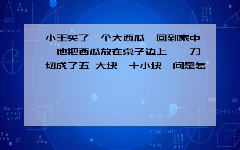 小王买了一个大西瓜,回到家中,他把西瓜放在桌子边上,一刀切成了五 大块,十小块,问是怎