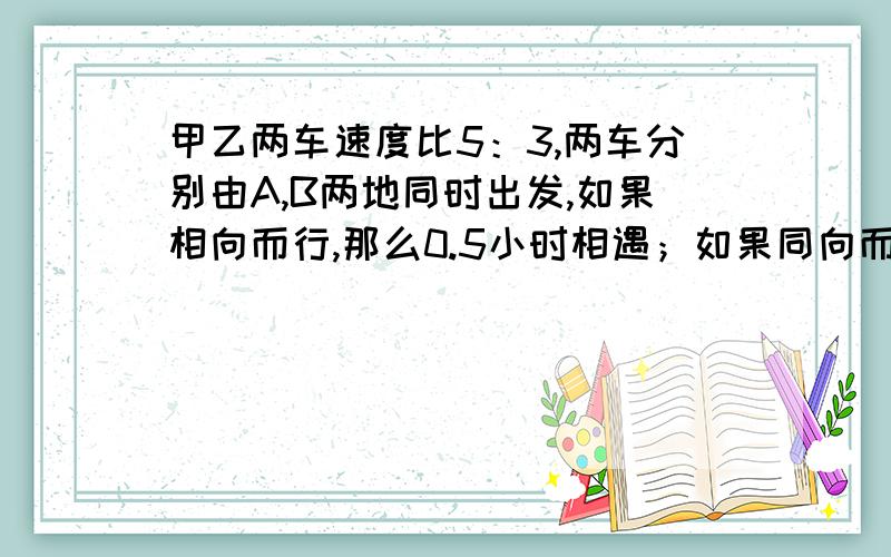 甲乙两车速度比5：3,两车分别由A,B两地同时出发,如果相向而行,那么0.5小时相遇；如果同向而行,那么甲车追上乙车需多少小时?