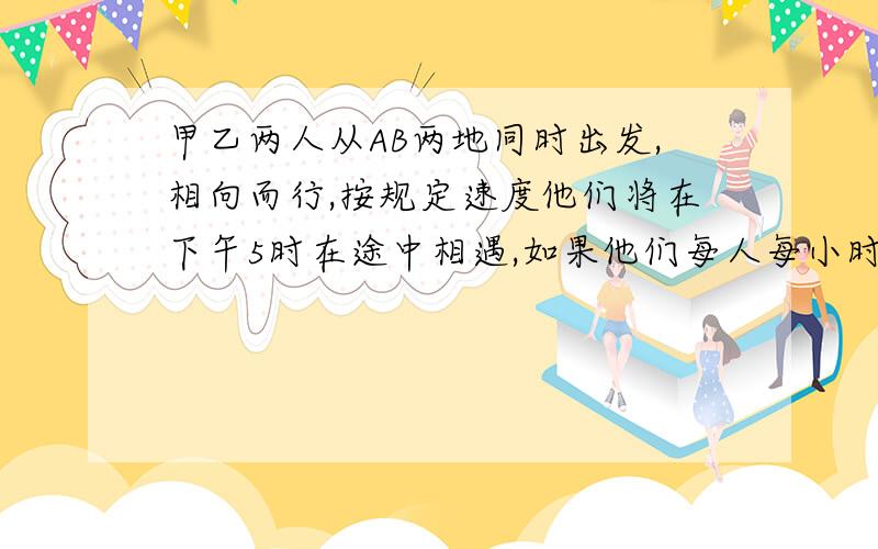 甲乙两人从AB两地同时出发,相向而行,按规定速度他们将在下午5时在途中相遇,如果他们每人每小时都比预定速度快一千米,则可在下午4时相遇,如果他们每人每小时都比预定速度慢1.5千米,则要