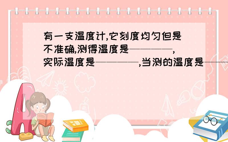 有一支温度计,它刻度均匀但是不准确,测得温度是————,实际温度是————,当测的温度是————,它的实际温度是—————,当实际温度是————,他测的温度是————.此类题应