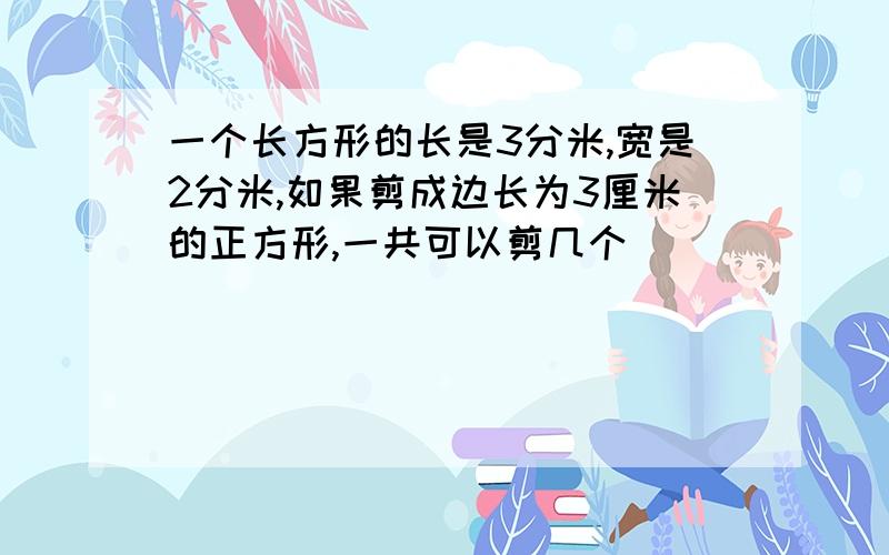 一个长方形的长是3分米,宽是2分米,如果剪成边长为3厘米的正方形,一共可以剪几个