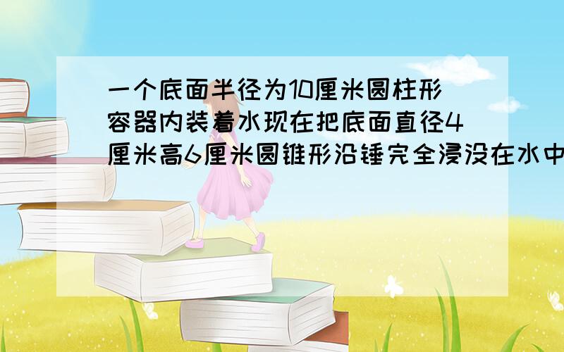 一个底面半径为10厘米圆柱形容器内装着水现在把底面直径4厘米高6厘米圆锥形沿锤完全浸没在水中水升高了多