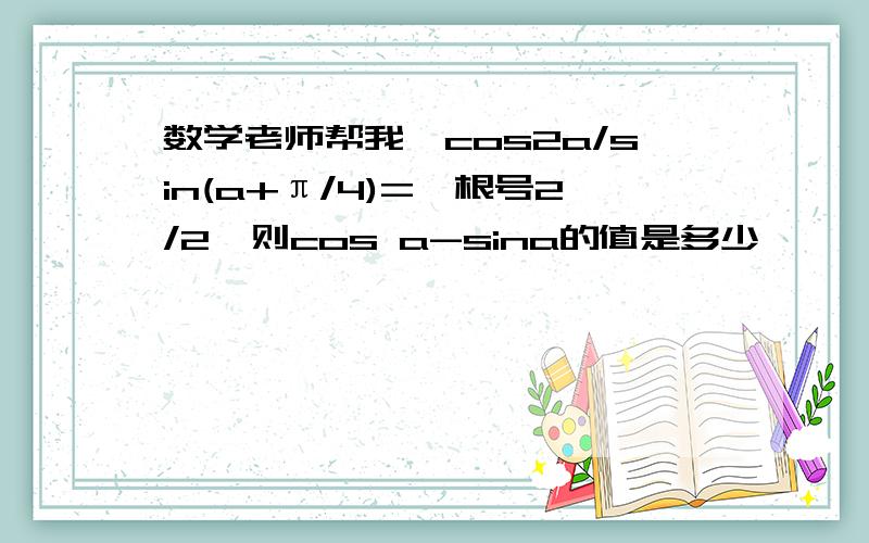 数学老师帮我,cos2a/sin(a+π/4)=﹣根号2/2,则cos a-sina的值是多少