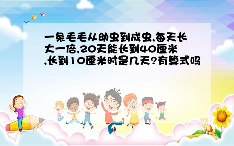 一条毛毛从幼虫到成虫,每天长大一倍,20天能长到40厘米,长到10厘米时是几天?有算式吗