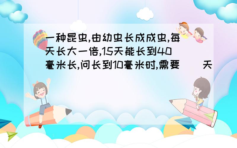 一种昆虫,由幼虫长成成虫,每天长大一倍,15天能长到40毫米长,问长到10毫米时,需要（）天