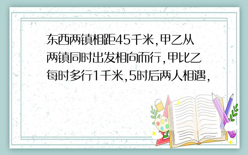 东西两镇相距45千米,甲乙从两镇同时出发相向而行,甲比乙每时多行1千米,5时后两人相遇,