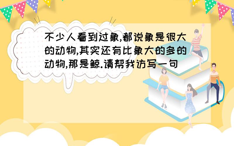 不少人看到过象,都说象是很大的动物,其实还有比象大的多的动物,那是鲸.请帮我访写一句