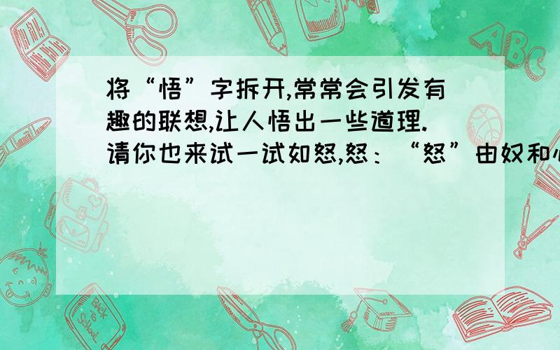 将“悟”字拆开,常常会引发有趣的联想,让人悟出一些道理.请你也来试一试如怒,怒：“怒”由奴和心组成,说明怒火会奴役人的心灵,让人作出不理智的事情.悟：—————————————