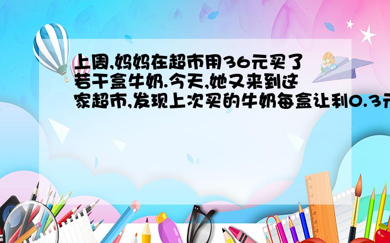 上周,妈妈在超市用36元买了若干盒牛奶.今天,她又来到这家超市,发现上次买的牛奶每盒让利0.3元销售.于是妈妈便又花了36元买了这种牛奶,结果发现比原来多买4盒.原来这种牛奶的销售价是多