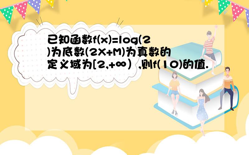 已知函数f(x)=log(2)为底数(2X+M)为真数的定义域为[2,+∞）,则f(10)的值.