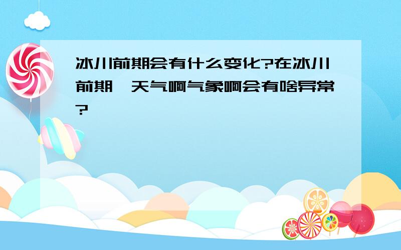 冰川前期会有什么变化?在冰川前期,天气啊气象啊会有啥异常?