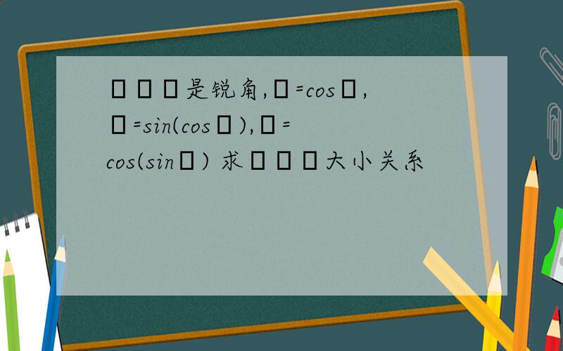 αβγ是锐角,α=cosα,β=sin(cosβ),γ=cos(sinγ) 求αβγ大小关系