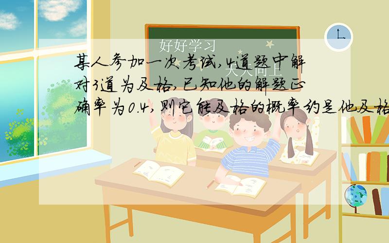 某人参加一次考试,4道题中解对3道为及格,已知他的解题正确率为0.4,则它能及格的概率约是他及格的情况有：答对4题 答对3题P(答对4题)=0.4^4P(答对3题)=4*0.6*0.4^3所以他及格的概率是0.4^4+4*0.6*0.4