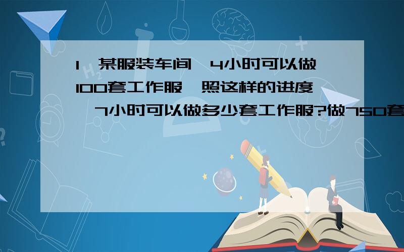 1、某服装车间,4小时可以做100套工作服,照这样的进度,7小时可以做多少套工作服?做750套工作服要多少时间?2、甲乙两仓库原有钢材吨数之比是4：3,若从甲仓库拉走钢材8吨,那么甲、乙两仓库