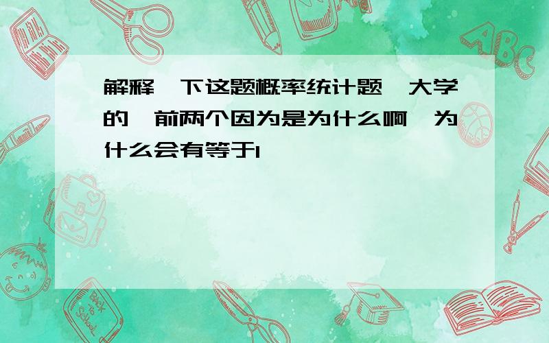 解释一下这题概率统计题,大学的,前两个因为是为什么啊,为什么会有等于1