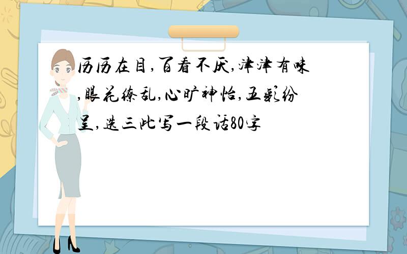 历历在目,百看不厌,津津有味,眼花缭乱,心旷神怡,五彩纷呈,选三此写一段话80字