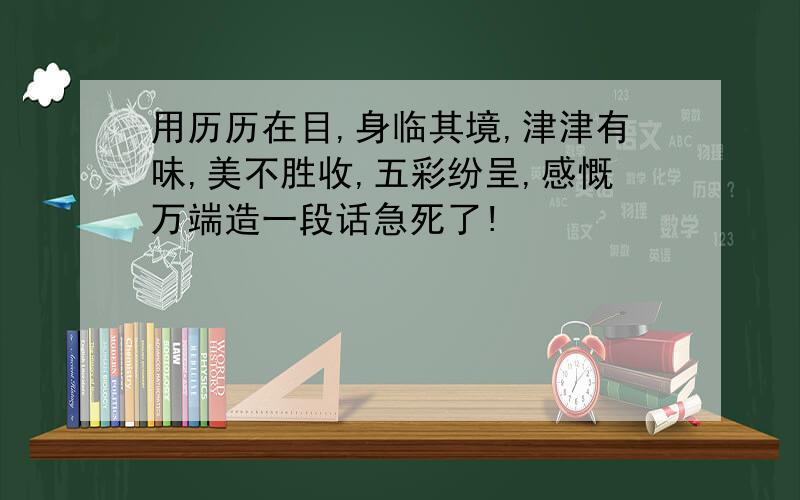 用历历在目,身临其境,津津有味,美不胜收,五彩纷呈,感慨万端造一段话急死了!