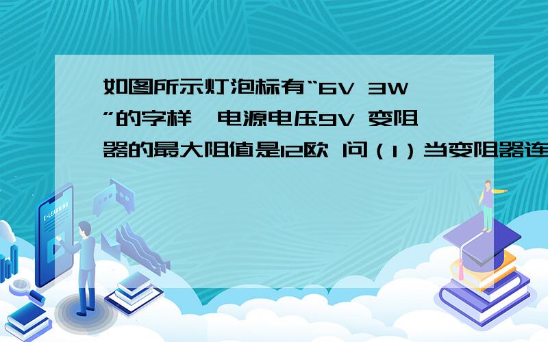 如图所示灯泡标有“6V 3W”的字样,电源电压9V 变阻器的最大阻值是12欧 问（1）当变阻器连入电阻多大时 小灯泡正常发光?（2）当滑片滑到最右端时 灯泡的实际功率是多少?