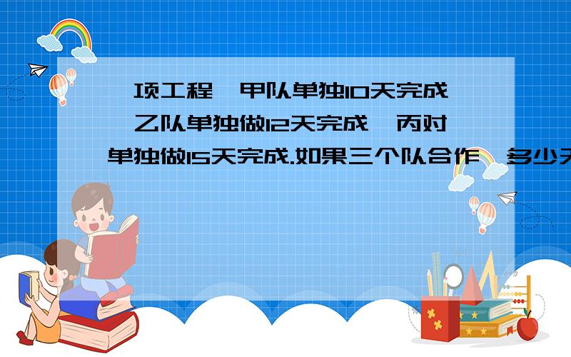 一项工程,甲队单独10天完成,乙队单独做12天完成,丙对单独做15天完成.如果三个队合作,多少天可以完成项工程的4分子3?