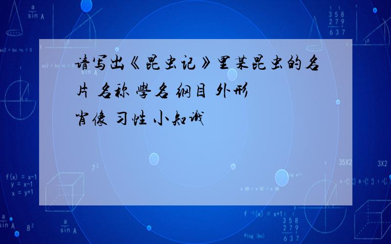 请写出《昆虫记》里某昆虫的名片 名称 学名 纲目 外形 肖像 习性 小知识