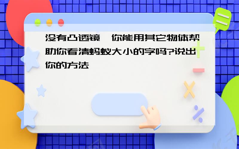 没有凸透镜,你能用其它物体帮助你看清蚂蚁大小的字吗?说出你的方法