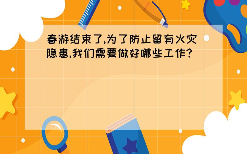 春游结束了,为了防止留有火灾隐患,我们需要做好哪些工作?