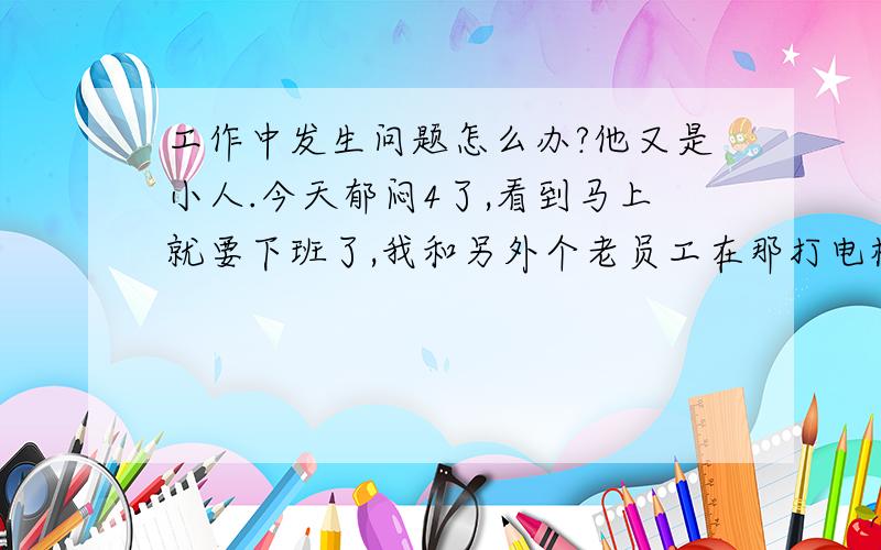 工作中发生问题怎么办?他又是小人.今天郁闷4了,看到马上就要下班了,我和另外个老员工在那打电机对联,不知道你们知道不.要用榔头打进去.那老工人叫我打,他来掌到.由于那个对联没放平,