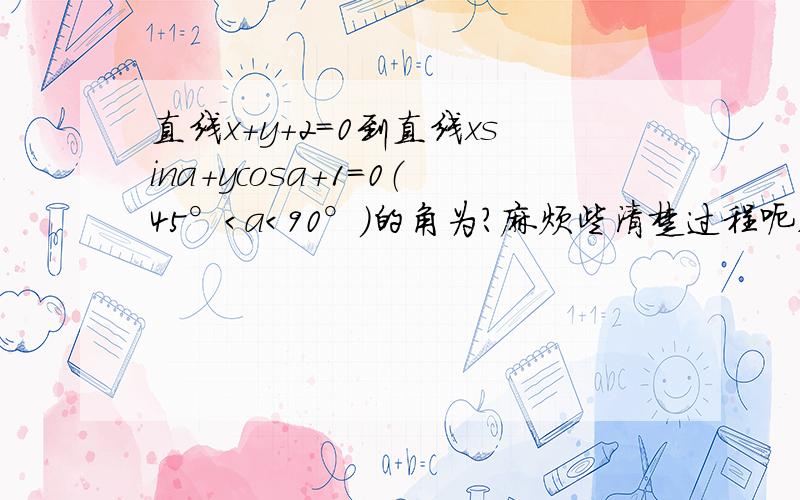 直线x+y+2=0到直线xsina+ycosa+1=0（45°＜a＜90°）的角为?麻烦些清楚过程呃,答案是5π/4-a 请想清楚在回答