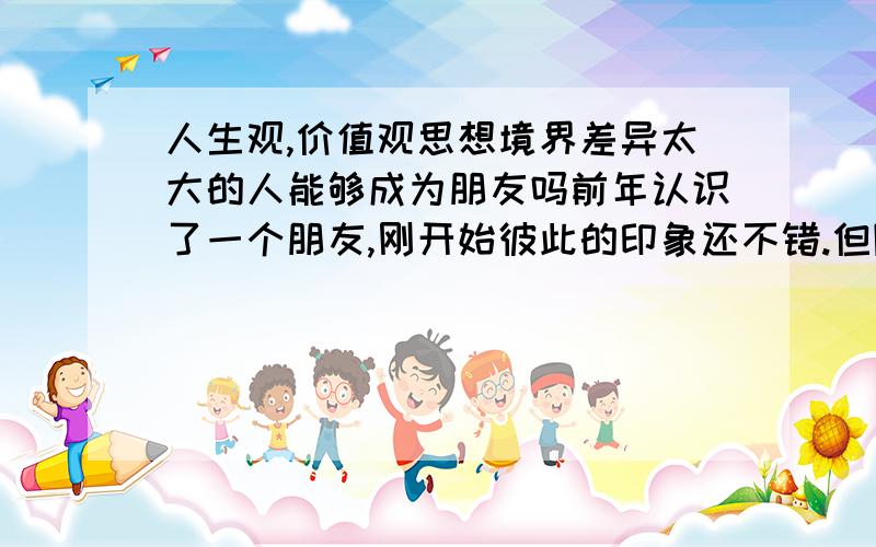 人生观,价值观思想境界差异太大的人能够成为朋友吗前年认识了一个朋友,刚开始彼此的印象还不错.但随着交往的深入却发现原来我们根本不是一路人.他是一个非常强调两艰一自的人（自强